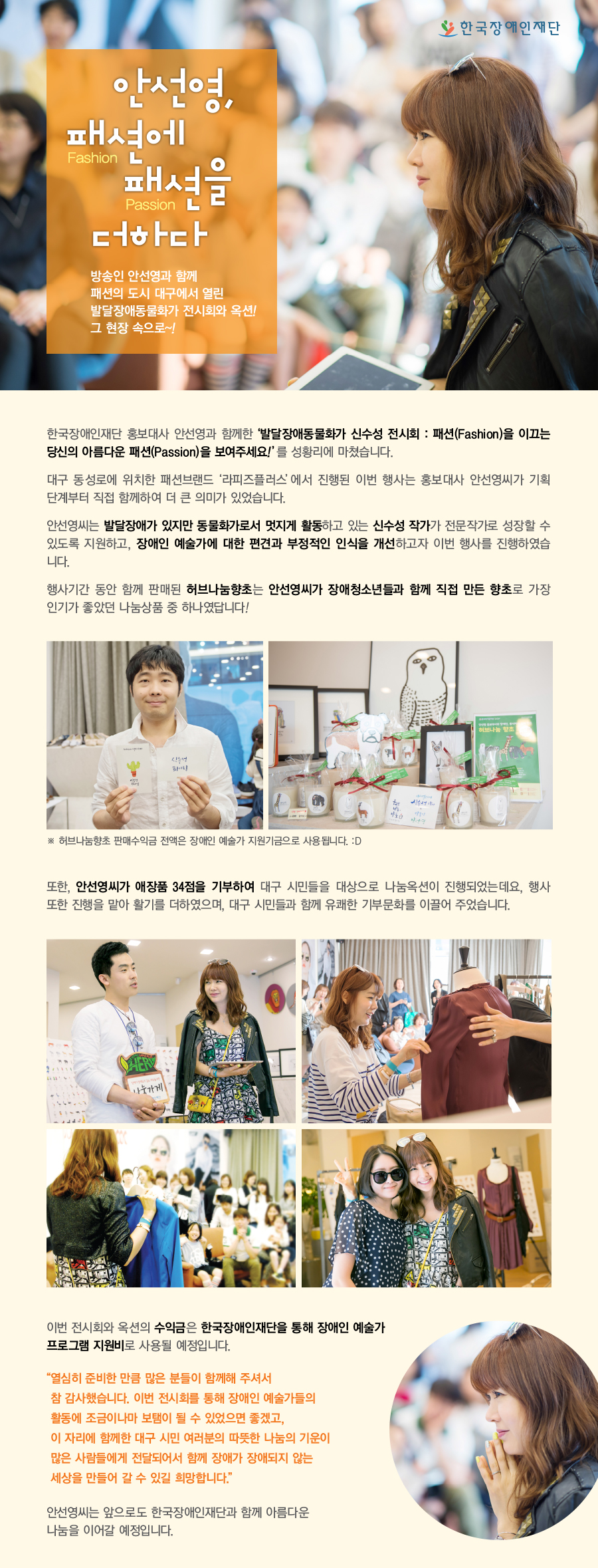 안선영,  패션(fashion)에 패션(passion)을 더하다.   방송인 안선영과 함께 패션의 도시 대구에서 발달장애동물화가 전시회 및 옥션! 그 현장 속으로 한국장애인재단 홍보내사 방송인 안선영과 함께한 발달장애동물화가 신수성 전시회 : 패션을 이끄는 당신의 아름다운 패션을 보여주세요!를 성황리에 마쳤습니다. 대구 동성로에 위치한 패션브랜드 라피즈플러스에서 진행된 이번 행사는 홍보대사 안선영씨가 기획 단계부터 직접 함께하여 더 큰 의미가 있었습니다.  안선영씨는 발달장애가 있지만 동물화가로서 멋지게 활동하고 있는 신수성 작가가 전문작가로 성장할 수 있도록 지원하고, 장애인 예술가에 대한 편견과 부정적인 인식을 개선을 하고자 이번 행사를 기획하였습니다. 행가기간 동안 함께 판매된 허브나눔향초는 홍보대사 안선영씨가 장애청소년들과 함께 직접 만든 향초로 가장 인기가 좋았던 나눔상품 중 하나였답니다! ※ 허브나눔향초 판매수익금 전액은 장애인 예술가 지원기금으로 사용됩니다. 또한, 안선영씨가 애장품 34점을 기부하여 대구 시민들을 대상으로 나눔옥션이 진행되었는데요, 행사 또한 진행을 맡아 활기를 더하였으며, 대구 시민들과 함께 유큐ㅐ한 기부문화를 이끌어 주었습니다. 나눔옥션은 홍보대사 안선영씨가 직접 진행하여 활기를 더하였으며, 대구시민여러분들과 함께 더불어 유쾌한 기부문화를 이끌어주었습니다.   이번 전시회와 옥션의 수익금은 한국장애인재단을 통해 장애인 예술가 지원사업으로 사용될 예정입니다.   “열심히 준비한 만큼 많은 분들이 함께해 주셔서 참 감사했습니다. 이번 전시회를 통해 장애인 예술가들의 활동에 조금이나마 보탬이 될 수 있었으면 좋겠고, 이자리에 함께한 대구 시민 여러분의 따뜻한 나눔의 기운이  많은 사람들에게 전달되어서 함께 장애가 장애되지 않는 세상을 만들어 갈 수 있길 희망합니다.”  안선영씨는 앞으로도 한국장애인재단과 함께 아름다운 나눔을 이어갈 예정입니다.   