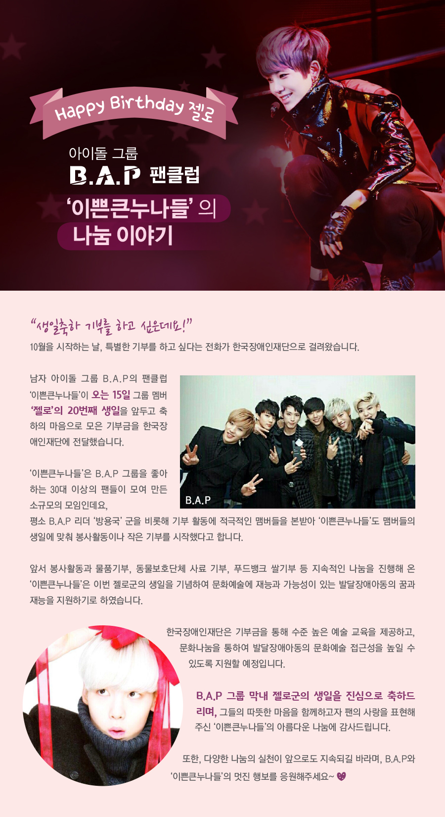 해피벌스데이 젤로 아이돌 그룹  B.A.P 팬클럽  ‘이쁜큰누나들’의 나눔이야기   “생일축하 기부를 하고 싶은데요!”  10월을 시작하는 날, 특별한 기부를 하고 싶다는 전화가 한국장애인재단으로 걸려왔습니다.   남자 아이돌 그룹 B.A.P의 팬클럽 ‘이쁜큰누나들’이 오는 15일그룹 멤버 ‘젤로’의 20번째 생일을 앞두고 축하의 마음으로 모은 기부금을 한국장애인재단에 전달했습니다.   ‘이쁜큰누나들’은 B.A.P 그룹을 좋아하는 30대 이상의 팬들이 모여 만든 소규모의 모임인데요,  평소 B.A.P리더 ‘방용국’군을 비롯해 기부 활동에 적극적인 맴버들을 본받아 ‘이쁜큰누나들’도 맴버들의 생일에 맞춰 봉사활동이나 작은 기부를 시작했다고 합니다.  앞서 봉사활동과 물품기부, 동물보호단체 사료 기부, 푸드뱅크 쌀기부 등을 지속적인 나눔을 진행해 온 ‘이쁜큰누나들’은 이번 젤로군의 생일을 기념하여 문화예술에 재능과 가능성이 있는 발달장애아동의 꿈과 재능을 지원하기로 하였습니다.   한국장애인재단은 기부금을 통해 수준높은 예술 교육을 제공하고, 문화나눔을 통하여 발달장애아동의 문화예술접근성을 높일 수 있도록 지원할 예정입니다.   B.A.P 그룹 막내 젤로군의 생일을 진심으로 축하드리며, 그들의 따뜻한 마음을 함께하고자 팬의 사랑을 표현해 주신 ‘이쁜큰누나들’의 아름다운 나눔에 감사드립니다.   또한, 다양한 나눔의 실천이 앞으로도 지속되길 바라며,  B.A.P와 ‘이쁜큰누나들’의 멋진 행보를 응원해주세요♡