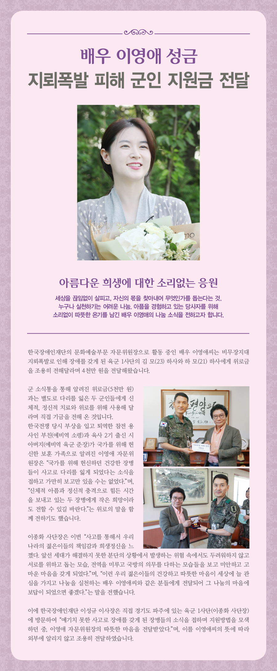 배우 이영애 성금 지뢰폭발 피해 군인 지원금 전달 아름다운 희생에 대한 소리없는 응원 세상을 끊임없이 살피고, 자신의 몫을 찾아내어 무엇인가를 돕는 다는 것. 누구나 실천하기는 어려운 나눔. 아픔을 경험하고 있는 당사자를 위해 소리없이 따뜻한 온기를 남긴 배우 이영애의 나눔 소식을 전하고자 합니다. 한국장애인재단의 문화예술부문 자문위원장으로 활동중인 배우 이영애씨는 비무장지대 지뢰폭발로인해 장애를 갖게 된 육군 1사단의 김정원(23), 하재헌(21) 하사에게 위로금을 조용히 전해달라며 4천만원을 전달해왔습니다. 군 소식통을 통해 알려진 위로금(5천만원)과는 별도로 다리를 잃은 두 군인들에게 신체적, 정신적 치료와 위로를 위해 사용해 달라며 직접 기금을 전해 온 것입니다. 한국전쟁 당시 부상을 입고 퇴역한 참전 용사인 부친(예비역 소령)과 육사 2기 출신 시아버지(예비역 육군 준장)가 국가를 위해 헌신한 보훈 가족으로 알려진 이영애 자문위원장은 “국가를 위해 헌신하던 건강한 장병들이 사고로 다리를 잃게 되었다는 소식을 접하고 가만히 보고만 있을 수는 없었다.”며, “신체적 아픔과 정신적 충격으로 힘든 시간을 보내고 있는 두 장병에게 작은 희망이라도 전할 수 있길 바란다.”는 위로의 말을 함께 전하기도 했습니다. 이에 한국장애인재단 이성규 이사장은 직접 경기도 파주에 있는 육군 1사단(이종화 사단장)에 방문하여 “예기치 못한 사고로 장애를 갖게 된 장병들의 소식을 접하며 지원방법을 모색하던 중, 이영애 자문위원장의 따뜻한 마음을 전달받았다.”며, 이를 이영애씨의 뜻에 따라 외부에 알리지 않고 조용히 전달하였습니다. 이종화 사단장은 이번 “사고를 통해서 우리나라의 젊은이들의 책임감과 희생정신을 느꼈다. 앞선 세대가 해결하지 못한 분단의 상황에서 발생하는 위험 속에서도 두려워하지 않고 서로를 위하고 돕는 모습, 전역을 미루고 국방의 의무를 다하는 모습들을 보고 미안하고 고마운 마음을 갖게 되었다.”며, “이런 우리 젊은이들의 건강하고 따뜻한 마음이 세상에 늘 관심을 가지고 나눔을 실천하는 배우 이영애씨와 같은 분들에게 전달되어 그 나눔의 마음에 보답이 되었으면 좋겠다.”는 말을 전했습니다.