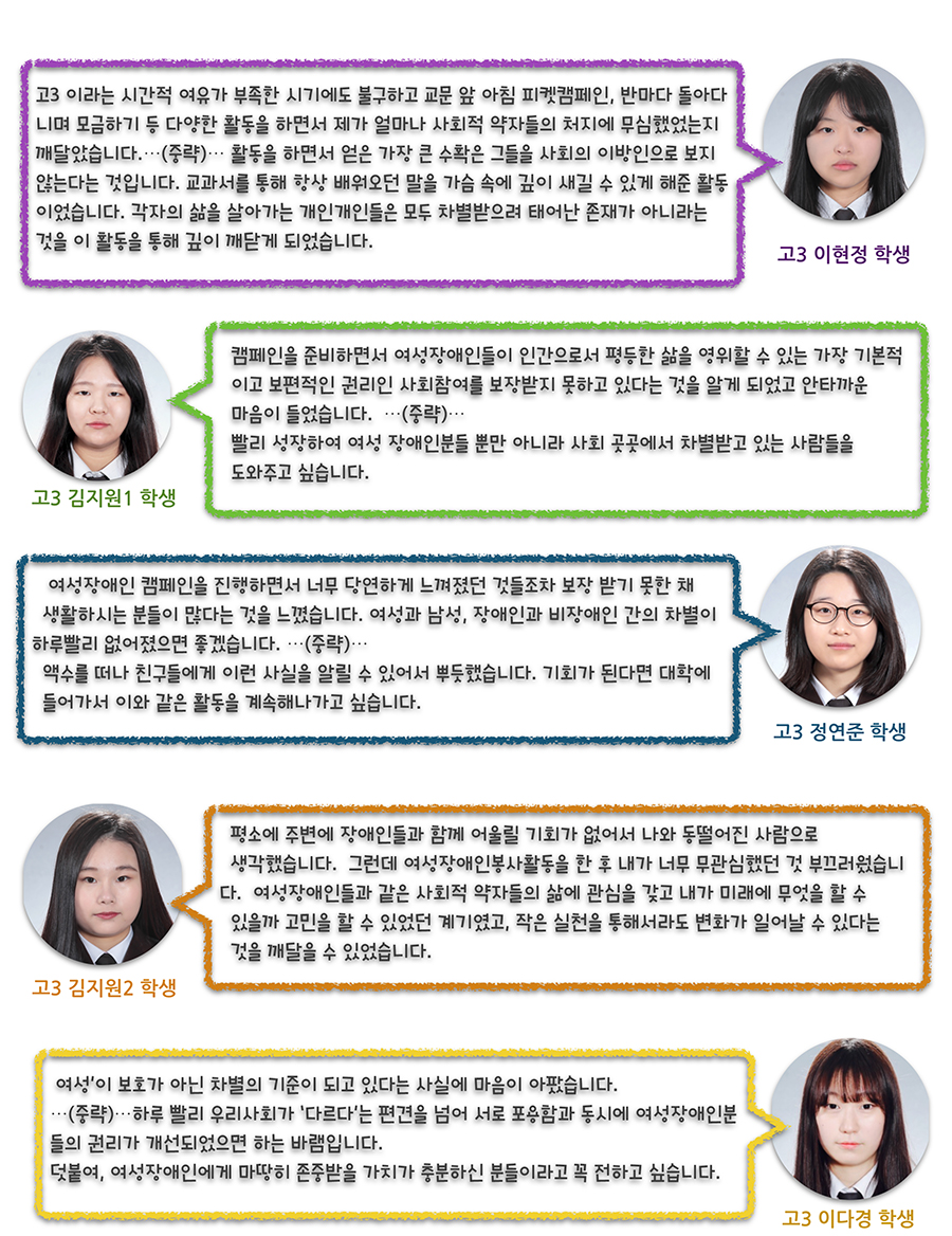 이현정-고3이라는 시간적 여유가 부족한 시기에도 불구하고 교문 앞 아침 피켓캠페인, 반마다 돌아다니며 모금하기 등 다양한 활동을 하면서 제가 얼마나 사회적 약자들의 처지에 무심했었는지 깨달았습니다. (중략) 활동을 하면서 얻은 가장 큰 수확은 그들을 사회의 이방인으로 보지 않는다는 것입니다. 교과서를 통해 항상 배워오던 말을 가슴 속에 깊이 새길 수 있게 해준 활동이었습니다. 각자의 삶을 살아가는 개인개인들은 모두 차별받으려 태어난 존재가 아니라는 것을 이 활동을 통해 깊이 깨닫게 되었습니다.  김지원1- 캠페인을 준비하면서 여성장애인들이 인간으로서 평등한 삶을 영위할 수 있는 가장 기본적이고 보편적인 권리인 사회참여를 보장받지 못하고 있다는 것을 알게 되었고 안타까운 마음이 들었습니다. (중략) 빨리 성장하여 여성 장애인분들 뿐만 아니라 사회 곳곳에서 차별받고 있는 사람들을 도와주고 싶습니다.  장연준- 여성장애인 캠페인을 진행하면서 너무 당연하게 느껴졌던 것들조차 보장 받기 못한 채 생활하시는 분들이 많다는 것을 느꼈습니다. 여성과 남성, 장애인과 비장애인간의 차별이 하루빨리 없어졌으면 좋겠습니다. (중략) 액수를 떠나 친구들에게 이런 사실을 알릴 수 있어서 뿌듯했습니다. 기회가 된다면 대학에 들어가서 이와 같은 활동을 계속해나가고 싶습니다.  김지원2-평소에 주변에 장애인들과 함께 어울릴 기회가 없어서 나와 동떨어진 사람으로 생각했었습니다. 그런데 여성장애인봉사활동을 한 후 내가 너무 무관심한 것 같아 부끄러웠습니다. 여성장애인들과 같은 사회적 약자들의 삶에 관심을 갖고 내가 미래에 무엇을 할 수 있을까 고민을 할 수 있었던 계기였고, 작은 실천을 통해서라도 변화가 일어날 수 있다는 것을 깨달을 수 있었습니다. 이다경- ‘여성’이 보호가 아닌 차별의 기준이 되고 있다는 사실에 마음이 아팠습니다. (중략) 하루 빨리 우리사회가 ‘다르다’는 편견을 넘어 서로 포용함과 동시에 여성장애인분들의 권리가 개선되었으면 하는 바램입니다. 덧붙여, 여성장애인에게 마땅히 존중받을 가치가 충분하신 분들이라고 꼭 전하고 싶습니다.
