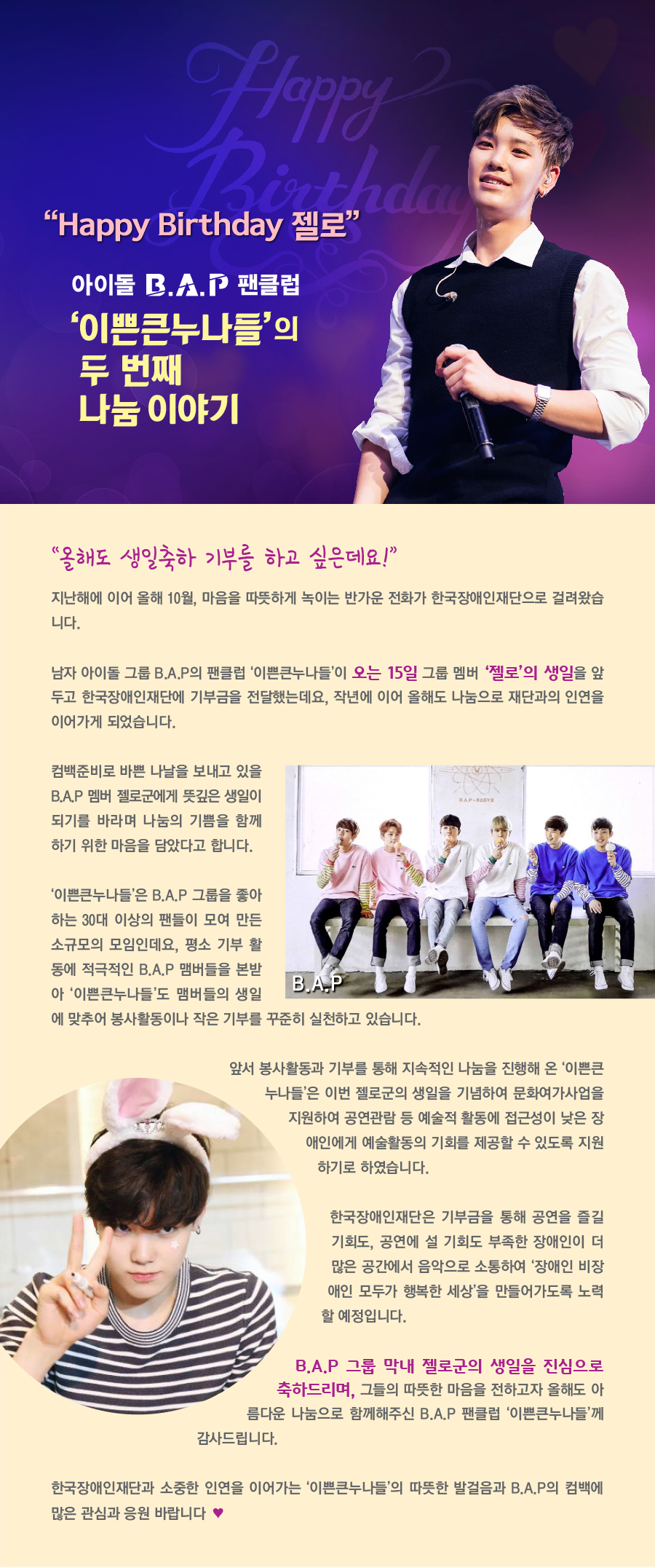 HAPPY BIRTHDAY 젤로 아이돌 그룹 B.A.P 팬클럽 ‘이쁜큰누나들’ 의 두 번째 나눔 이야기 “올해도 생일축하 기부를 하고 싶은데요!” 지난해에 이어 올해 10월, 마음을 따뜻하게 녹이는 반가운 전화가 한국장애인재단으로 걸려왔습니다. 남자 아이돌 그룹 B.A.P의 팬클럽 ‘이쁜큰누나들’이 오는 15일(굵게, 색강조) 그룹 멤버 ‘젤로’의 생일(굵게, 색강조)을 앞두고 한국장애인재단에 기부금을 전달했는데요, 작년에 이어 올해도 나눔으로 재단과의 인연을 이어가게 되었습니다. 컴백준비로 바쁜 나날을 보내고 있을 B.A.P 멤버 젤로군에게 뜻깊은 생일이 되기를 바라며 나눔의 기쁨을 함께하기 위한 마음을 담았다고 합니다. ‘이쁜큰누나들’은 B.A.P 그룹을 좋아하는 30대 이상의 팬들이 모여 만든 소규모의 모임인데요, 평소 기부 활동에 적극적인 B.A.P 맴버들을 본받아 ‘이쁜큰누나들’도 맴버들의 생일에 맞추어 봉사활동이나 작은 기부를 꾸준히 실천하고 있습니다. 앞서 봉사활동과 기부를 통해 지속적인 나눔을 진행해 온 ‘이쁜큰누나들’은 이번 젤로군의 생일을 기념하여 문화여가사업을 지원하여 공연관람 등 예술적 활동에 접근성이 낮은 장애인에게 예술활동의 기회를 제공할 수 있도록 지원하기로 하였습니다. 한국장애인재단은 기부금을 통해 공연을 즐길 기회도, 공연에 설 기회도 부족한 장애인이 더 많은 공간에서 음악으로 소통하여 ‘장애인 비장애인 모두가 행복한 세상’을 만들어가도록 노력할 예정입니다. B.A.P 그룹 막내 젤로군의 생일을 진심으로 축하드리며,(굵게, 색강조) 그들의 따뜻한 마음을 전하고자 올해도 아름다운 나눔으로 함께해주신 B.A.P 팬클럽 ‘이쁜큰누나들’께 감사드립니다. 한국장애인재단과 ‘소중한 인연을 이어가는 ‘이쁜큰누나들’의 따뜻한 발걸음과 B.A.P의 컴백에 많은 관심과 응원 바랍니다♡