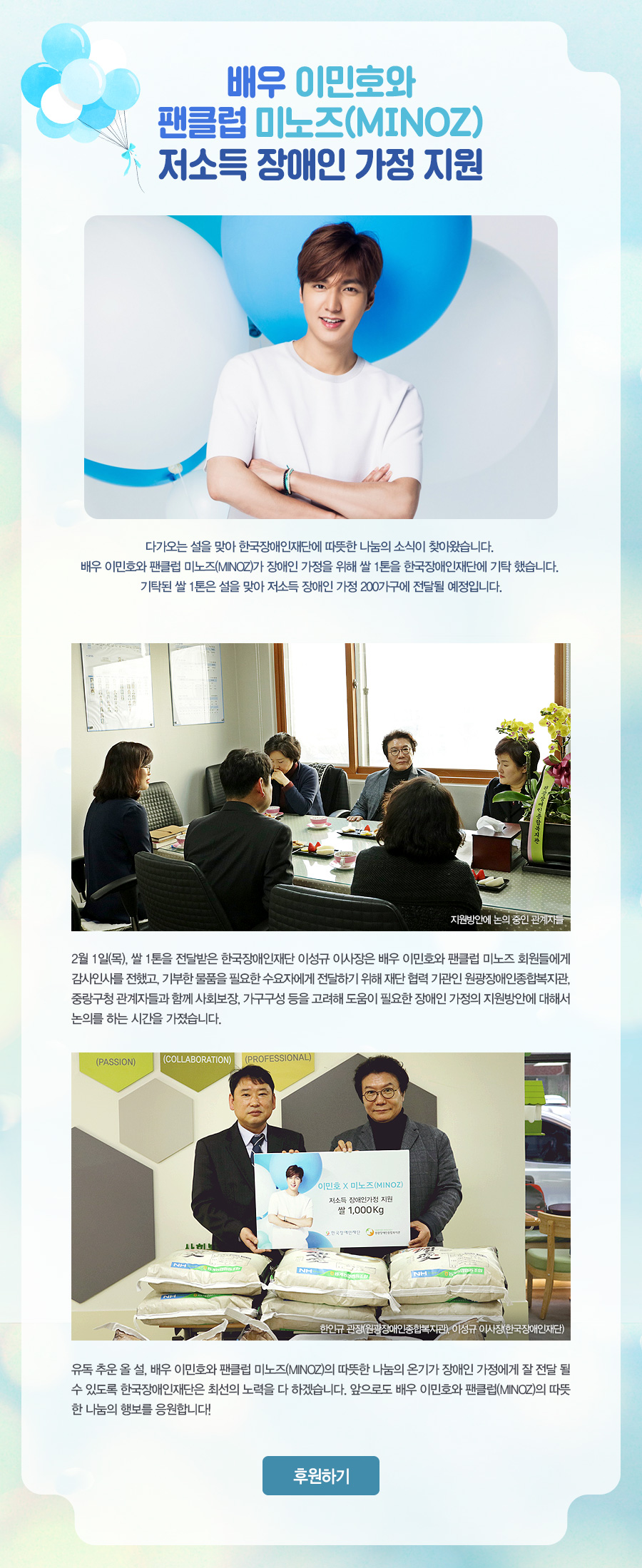 배우 이민호와 팬클럽 미노즈(MINOZ)저소득 장애인 가정 지원 다가오는 설을 맞아 한국장애인재단에 따뜻한 나눔의 소식이 찾아왔습니다. 배우 이민호와 팬클럽 미노즈(MINOZ)가 장애인 가정을 위해 쌀 1톤을 한국장애인재단에 기탁 했습니다. 기탁된 쌀 1톤은 설을 맞아 저소득 장애인 가정 200가구에 전달될 예정입니다. 2월 1일(목), 쌀 1톤을 전달받은 한국장애인재단 이성규 이사장은 배우 이민호와 팬클럽 미노즈 회원들에게 감사인사를 전했고, 기부한 물품을 필요한 수요자에게 전달하기 위해 재단 협력 기관인 원광장애인종합복지관, 중랑구청 관계자들과 함께 사회보장, 가구구성 등을 고려해 도움이 필요한 장애인 가정의 지원방안에 대해서 논의를 하는 시간을 가졌습니다. 유독 추운 올 설, 배우 이민호와 팬클럽 미노즈(MINOZ)의 따뜻한 나눔의 온기가 장애인 가정에게 잘 전달 될 수 있도록 한국장애인재단은 최선의 노력을 다 하겠습니다. 앞으로도 배우 이민호와 팬클럽(MINOZ)의 따뜻한 나눔의 행보를 응원합니다!.