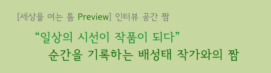 세상을 여는 틈 프리뷰 인터뷰 공간 짬 일상의 시선이 작품이 되다 순간을 기록하는 배성태 작가와의 짬