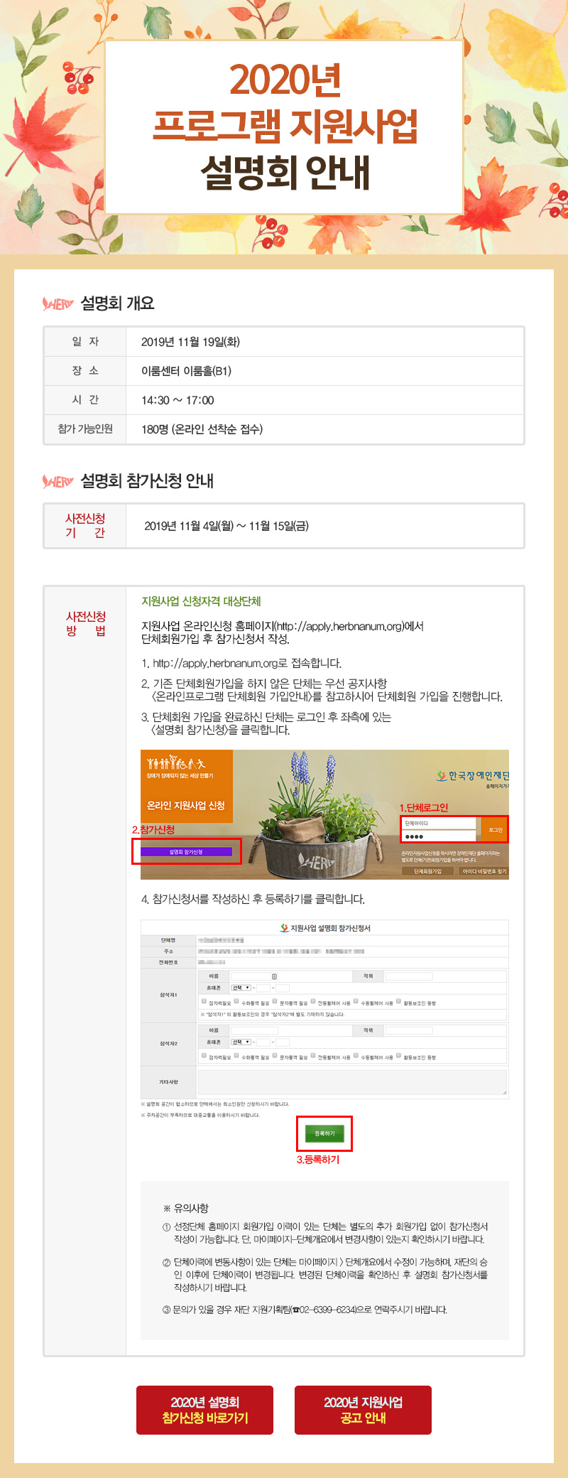 2020 프로그램 지원사업 설명회 안내 설명회 개요 일자 2019년 11월 19일(화) 장소 이룸센터 이룸홀(B1) 시간 14:30 ~ 17:00 참가 가능인원 180명 (온라인 선착순 접수) 설명회 참가신청 안내 사전신청 기간 2019년 11월 4일(월) ~ 11월 15일(금) 온라인 선착순 신청 사전신청 방법 지원사업 신청자격 대상단체 지원사업 온라인신청 홈페이지(http://apply.herbnanum.org)에서 단체회원가입 후 참가신청서 작성. 1. http://apply.herbnanum.org로 접속합니다. 2. 기존 단체회원가입을 하지 않은 단체는 우선 공지사항 온라인프로그램 단체회원 가입안내를 참고하시어 단체회원 가입을 진행합니다. 3. 단체회원 가입을 완료하신 단체는 로그인 후 좌측에 있는 설명회 참가신청을 클릭합니다. 4. 참가신청서를 작성하신 후 등록하기를 클릭합니다. ※ 유의사항 1.선정단체 홈페이지 회원가입 이력이 있는 단체는 별도의 추가 회원가입 없이 참가신청서 작성이 가능합니다. 단, 마이페이지-단체개요에서 변경사항이 있는지 확인하시기 바랍니다. 2.단체이력에 변동사항이 있는 단체는 마이페이지 > 단체개요에서 수정이 가능하며, 재단의 승인 이후에 단체이력이 변경됩니다. 변경된 단체이력을 확인하신 후 설명회 참가신청서를 작성하시기 바랍니다. 3.문의가 있을 경우 재단 지원기획팀(02-6399-6234)으로 연락주시기 바랍니다.
