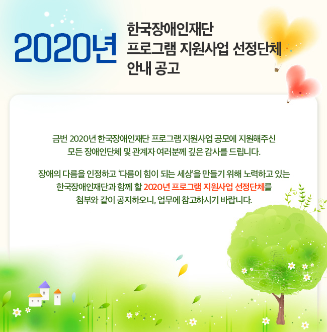 2020년 한국장애인재단 프로그램 지원사업 선정단체 안내 공고 금번 2020년 한국장애인재단 프로그램 지원사업 공모에 지원해주신 모든 장애인단체 및 관계자 여러분께 깊은 감사를 드립니다. 장애의 다름을 인정하고 ‘다름이 힘이 되는 세상’을 만들기 위해 노력하고 있는 한국장애인재단과 함께 할 2020년 프로그램 지원사업 선정단체를 첨부와 같이 공지하오니, 업무에 참고하시기 바랍니다.