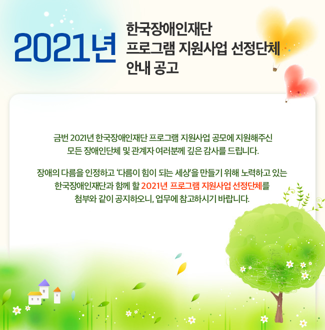 2021년 한국장애인재단 프로그램 지원사업 선정단체 안내 공고 금번 2021년 한국장애인재단 프로그램 지원사업 공모에 지원해주신 모든 장애인단체 및 관계자 여러분께 깊은 감사를 드립니다. 장애의 다름을 인정하고 ‘다름이 힘이 되는 세상’을 만들기 위해 노력하고 있는 한국장애인재단과 함께 할 2021년 프로그램 지원사업 선정단체를 첨부와 같이 공지하오니, 업무에 참고하시기 바랍니다.