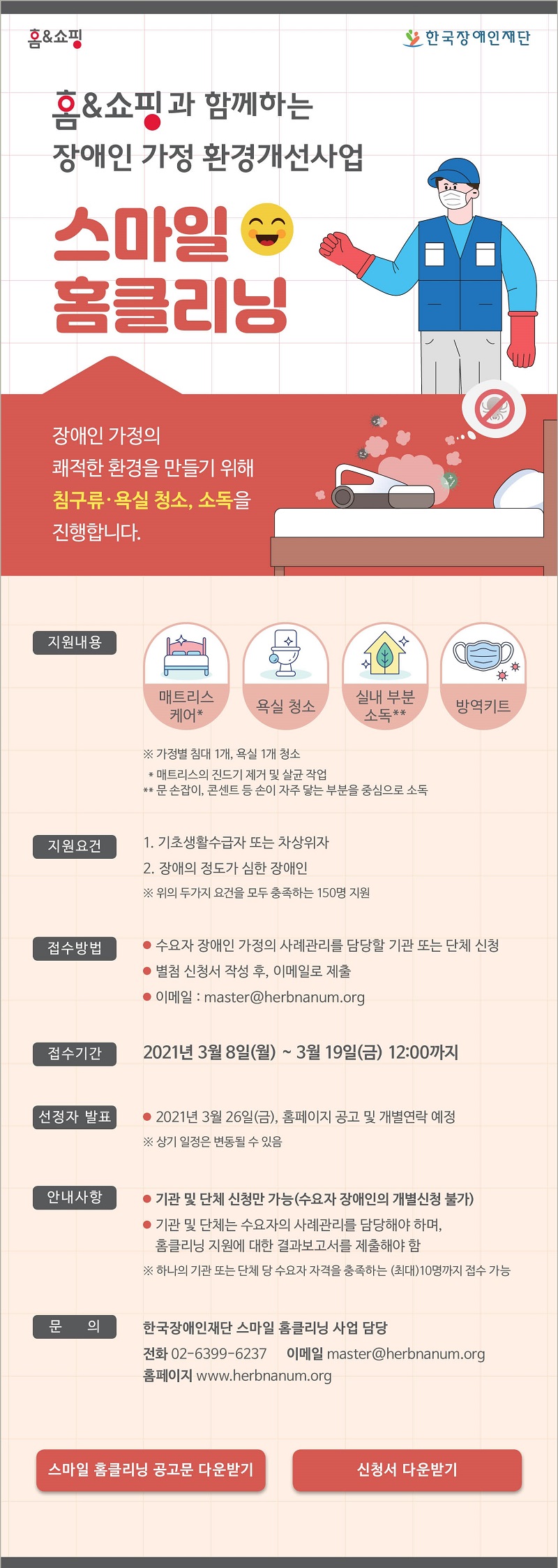 장애인 가정 환경개선사업
‘스마일 홈클리닝’ 안내

한국장애인재단은 홈앤쇼핑과 함께 장애인 가정의 쾌적한 환경을 만들기 위한 
‘스마일 홈클리닝’ 사업을 아래와 같이 진행하오니 많은 신청 바랍니다.


1. 지원내용
매트리스 케어*, 욕실 청소, 실내 부분소독**, 방역키트 제공
* 매트리스의 진드기 제거 및 살균 작업
** 문손잡이, 콘센트 등 손이 자주 닿아 바이러스 전파가 쉬운 부분을 중심으로 소독
2. 지원대상
장애의 정도가 심한 장애인(150명)
3. 지원요건 
가. 기초생활수급자 또는 차상위자
나. 장애의 정도가 심한 장애인
※ 위 두가지 요건을 모두 충족하는 사람
4. 접수기간
2021년 3월 8일(월) ~ 3월 19일(금) 12:00까지
5. 접수방법
가. (수요자 장애인 가정의 사례관리를 담당할) 기관 또는 단체가 신청
나. 별첨 신청서 작성 후, 이메일로 제출
이메일 : master@herbnanum.org
6. 선정자발표
2021년 3월 26일(금), 홈페이지 공고 및 개별연락 예정
※ 상기 일정은 변동될 수 있음
7. 안내사항
가. 기관 또는 단체 신청만 가능(수요자 장애인의 개별신청 불가)
나. 기관 또는 단체는 수요자의 사례관리를 담당해야 하며, 홈클리닝 지원에 대한 결과보고서     를 제출해야 함
※ 하나의 기관 또는 단체 당 수요자 자격을 충족하는 (최대)10명까지 접수 가능
8. 유의사항
가. 신청서 작성 시 사실만을 작성하여야 하며, 사실이 아닐 경우 지원이 취소될 수 있음
나. 신청서와 함께 개인정보제공·이용 동의서에 서명하여 제출하여야만 신청이 완료됨
다. 선정 후 사업 홍보를 위한 인터뷰, 사진 촬영 예정이며 해당 내용을 공개하는 것에 협조가 가능해야 함
9. 문의
한국장애인재단 스마일 홈클리닝 사업 담당
· 전화 : 02)6399-6237  · 이메일 : master@herbnanum.org  
· 홈페이지 : www.herbnanum.org

※ 신청서 서식은 한국장애인재단 홈페이지에서 다운로드 가능

