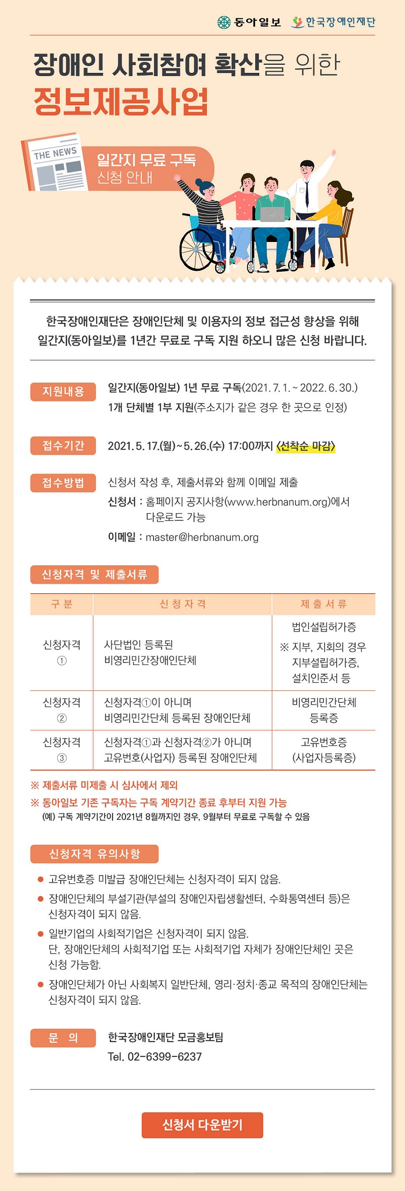 장애인 사회참여 확산을 위한 정보제공사업
- 일간지 구독 신청 안내 -

한국장애인재단은 장애인단체 및 이용자의 정보 접근성 향상을 위해 일간지(동아일보)를 1년간 무료로 구독 지원 하오니 많은 신청 바랍니다.

 ■ 지원내용
   ∘ 일간지(동아일보) 1년 무료 구독(2021. 7. 1. ~ 2022. 6. 30.)
   ∘ 1개 단체별 1부 지원(주소지가 같은 경우 한 곳으로 인정)

 ■ 신청, 접수
   ∘ 신청기간 : 2021. 5. 17.(월) ~ 5. 26.(수) 17:00까지 <선착순 마감>
   ∘ 접수방법 : 신청서 작성 후, 제출서류와 함께 이메일 제출
     - 신청서 : 홈페이지 공지사항(www.herbnanum.org)에서 다운로드 가능                 
     - 이메일 : master@herbnanum.org

 ■ 신청자격 및 제출서류

구분
신청자격
제출서류

신청자격①
사단법인 등록된
비영리민간장애인단체 
법인설립허가증
※ 지부, 지회의 경우 지부설립허가증, 설치인준서 등

신청자격②
신청자격①이 아니며
비영리민간단체 등록된 장애인단체 
비영리민간단체등록증

신청자격③
신청자격①과 신청자격②가 아니며 
고유번호(사업자) 등록된 장애인단체
고유번호증(사업자등록증)


 ※ 제출서류 미제출 시 선정 제외 
 ※ 기존 동아일보 유료구독자는 구독 계약기간 종료 후부터 지원 가능
    (예) 구독 계약기간이 2021년 8월까지인 경우, 9월부터 무료로 구독할 수 있음

 ■ 신청자격 유의사항
   ∘ 고유번호증 미발급 장애인단체는 신청자격이 되지 않음.
   ∘ 장애인단체의 부설기관(부설의 장애인자립생활센터, 수화통역센터 등)은 신청자격이 되지 않음.
   ∘ 일반적인 사회적기업은 신청자격이 되지 않음. 단, 장애인단체의 사회적기업 또는 사회적기업 자체가 장애인단체인 곳은 신청 가능함.
   ∘ 장애인단체가 아닌 사회복지 일반단체, 영리·정치·종교 목적의 장애인 기관은 신청자격이 되지 않음.

 ■ 문의
   ∘ 한국장애인재단 모금홍보팀 유은혜 주임, 02-6399-6237