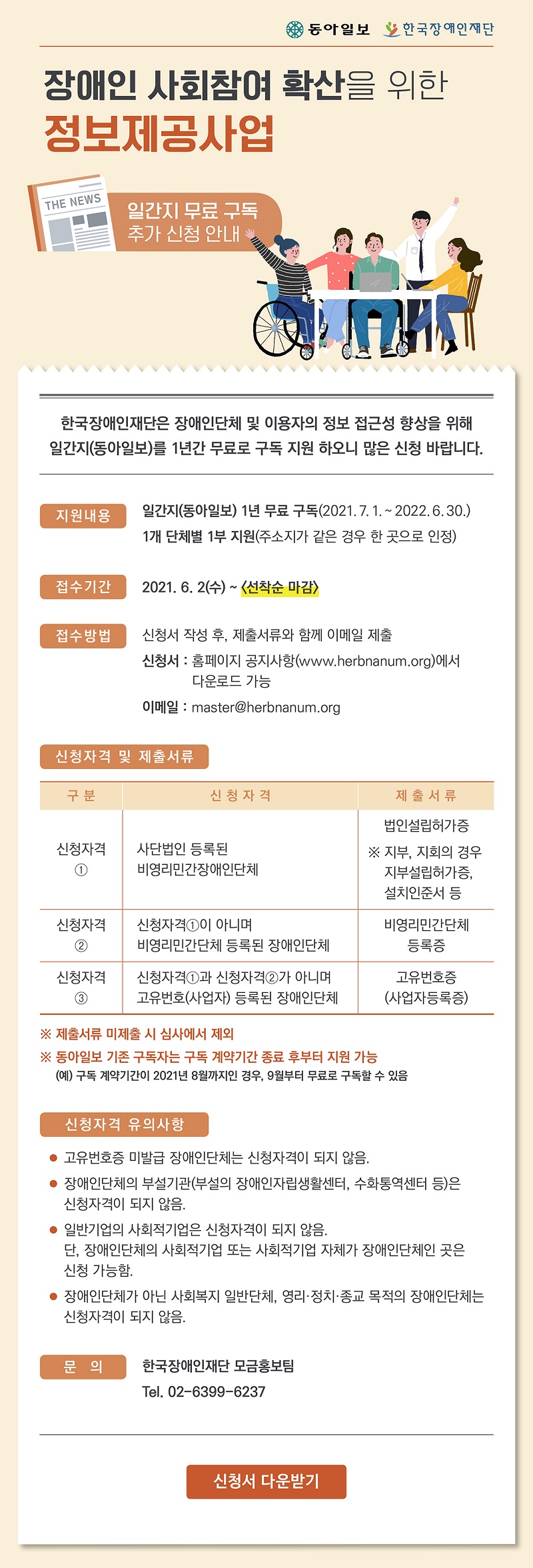  장애인 사회참여 확산을 위한 정보제공사업
- 일간지 무료 구독 추가 신청 안내 -

한국장애인재단은 장애인단체 및 이용자의 정보 접근성 향상을 위해 일간지(동아일보)를 1년간 무료로 구독 지원 하오니 많은 신청 바랍니다.

 ■ 지원내용
   ∘ 일간지(동아일보) 1년 무료 구독
   ∘ 1개 단체별 1부 지원(주소지가 같은 경우 한 곳으로 인정)

 ■ 신청, 접수
   ∘ 신청기간 : 2021. 6. 2.(수) 09:00 ~ 마감 시(선착순)
   ∘ 접수방법 : 신청서 작성 후, 제출서류와 함께 이메일 제출            
   ∘ 이메일 : master@herbnanum.org

 ■ 신청자격 및 제출서류 

구분
신청자격
제출서류
신청자격①
사단법인 등록된
비영리민간장애인단체 
법인설립허가증
※ 지부, 지회의 경우 지부설립허가증, 설치인준서 등

신청자격②
신청자격①이 아니며
비영리민간단체 등록된 장애인단체 
비영리민간단체등록증

신청자격③
신청자격①과 신청자격②가 아니며 
고유번호(사업자) 등록된 장애인단체
고유번호증(사업자등록증)


  ※ 제출서류 미제출 시 심사에서 제외 
  ※ 동아일보 기존 구독자는 구독 계약기간 종료 후부터 지원 가능

 ■ 신청자격 유의사항
   ∘ 고유번호증 미발급 장애인단체는 신청자격이 되지 않음.
   ∘ 장애인단체의 부설기관(부설의 장애인자립생활센터, 수화통역센터 등)은 신청자격이 되지 않음.
   ∘ 일반기업의 사회적기업은 신청자격이 되지 않음. 단, 장애인단체의 사회적기업 또는 사회적기업 자체가 장애인단체인 곳은 신청 가능함.
   ∘ 장애인단체가 아닌 사회복지 일반단체, 영리·정치·종교 목적의 장애인단체는 신청자격이 되지 않음.

 ■ 문의
   ∘ 한국장애인재단 모금홍보팀
     전화번호 : 02-6399-6237