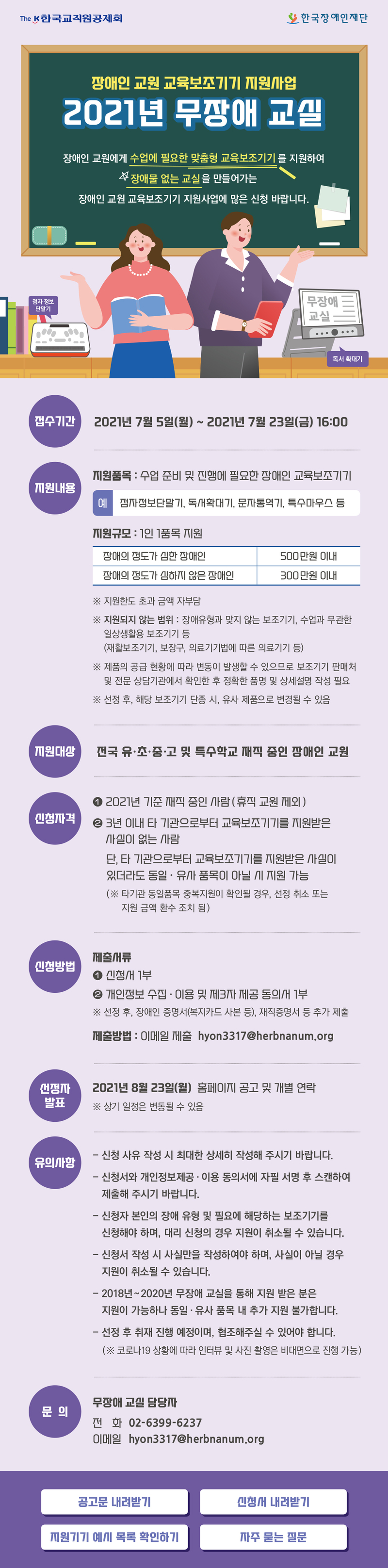 
장애인 교원 교육보조기기 지원사업
2021년 무장애 교실

장애인 교원에게 수업에 필요한 맞춤형 교육보조기기를 지원하여
장애물 없는 교실을 만들어가는
장애인 교원 교육보조기기 지원사업에 많은 신청 바랍니다. 

접수기간 2021년 7월 5일(월) ~ 2021년 7월 23일(금) 16:00
지원내용
· 지원품목 : 수업 준비 및 진행에 필요한 장애인 교육보조기기
          (예: 점자정보단말기, 독서확대기, 문자통역기, 특수마우스 등)
· 지원규모 : 1인 1품목 지원

장애의 정도가 심한 장애인 500만원 이내
장애의 정도가 심하지 않은 장애인 300만원 이내 
 ※ 지원한도 초과 금액 자부담
 ※ 지원되지 않는 범위 : 장애유형과 맞지 않는 보조기기, 수업과 무관한 일상생활용 보조기기 등(재활보조기기, 보장구, 의료기기법에 따른 의료기기 등)
 ※ 제품의 공급 현황에 따라 변동이 발생할 수 있으므로 보조기기 판매처 및 전문 상담기관에서 확인한 후 정확한 품명 및 상세설명 작성 필요
 ※ 선정 후, 해당 보조기기 단종 시, 유사 제품으로 변경될 수 있음

· 지원대상 : 전국 유·초·중·고 및 특수학교 재직 중인 장애인 교원
· 신청자격 
① 2021년 기준 재직 중인 사람(휴직 교원 제외)
② 3년 이내 타 기관으로부터 교육보조기기를 지원받은 사실이 없는 사람 
  단, 타 기관으로부터 교육보조기기를 지원받은 사실이 있더라도 동일·유사 품목이 아닐 시 지원 가능
　(※타기관 동일품목 중복지원이 확인될 경우, 선정 취소 또는 지원 금액 환수 조치 됨)
신청방법
· 제출서류
① 신청서 1부 
② 개인정보 수집·이용 및 제3자 제공 동의서 1부 
※ 선정 후, 장애인 증명서(복지카드 사본 등), 재직증명서 등 추가 제출
· 제출방법 : 이메일 제출 hyon3317@herbnanum.org

선정자발표
2021년 8월 23일(월) 홈페이지 공고 및 개별 연락
※ 상기 일정은 변동될 수 있음

유의사항
- 신청 사유 작성 시 최대한 상세히 작성해주시기 바랍니다.
- 신청서와 개인정보제공·이용 동의서에 자필 서명(그림파일 삽입 불가) 후 스캔하여 제출해주시기 바랍니다.
- 신청자 본인의 장애 유형 및 필요에 해당하는 보조기기를 신청해야 하며, 대리 신청의 경우 지원이 취소될 수 있습니다.
- 신청서 작성 시 사실만을 작성하여야 하며, 사실이 아닐 경우 지원이 취소될 수 있습니다.
- 2018~2020년 무장애 교실을 통해 지원 받은 분은 지원이 가능하나 동일∙유사 품목 내 추가 지원은 불가합니다.
- 선정 후 취재 진행 예정이며, 협조해주실 수 있어야 합니다. 
  (※ 코로나19 상황에 따라 인터뷰 및 사진 촬영은 비대면으로 진행 가능)
문의 한국장애인재단 무장애 교실 담당자
· 전화 02-6399-6237 / · 이메일 hyon3317@herbnanum.org

공고문 내려받기
신청서 내려받기
지원기기 예시 목록 확인하기
자주 묻는 질문
