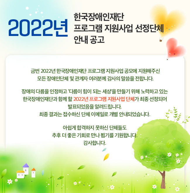 2022년 한국장애인재단 프로그램 지원사업 선정단체 안내 공고 금번 2022년 한국장애인재단 프로그램 지원사업 공모에 지원해주신 모든 장애인단체 및 관계자 여러분께 감사의 말씀을 전합니다. 장애의 다름을 인정하고 ‘다름이 힘이 되는 세상’을 만들기 위해 노력하고 있는 한국장애인재단과 함께 할 2022년 프로그램 지원사업 단체가 최종 선정되어 발표되었음을 알려드립니다. 최종 결과는 접수하신 단체 이메일로 개별 안내되었습니다. 아쉽게 합격하지 못하신 단체들도 추후 더 좋은 기회로 만나 뵙기를 기원합니다. 감사합니다.