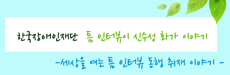 한국장애인재단 틈 인터뷰 신수성 화가 이야기 - 세상을 여는 틈 인터뷰 동행 취재 이야기
